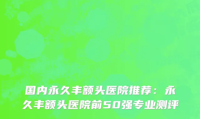 国内永久丰额头医院推荐：永久丰额头医院前50强专业测评