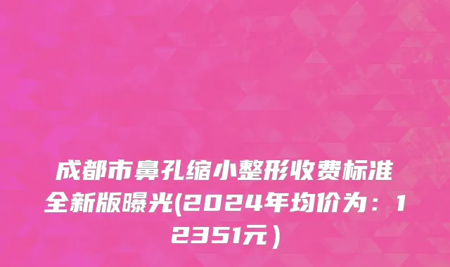 成都市鼻孔缩小整形收费标准全新版曝光(2024年均价为：12351元）