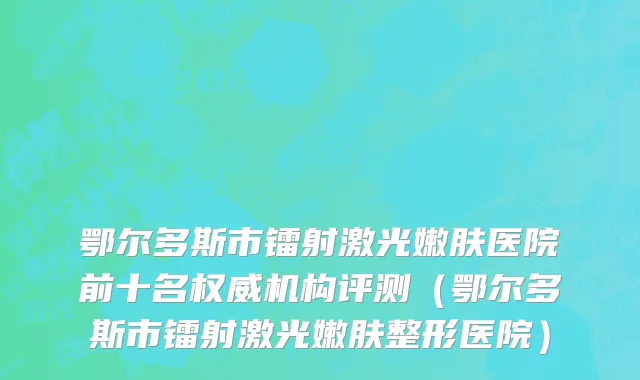 鄂尔多斯市镭射激光嫩肤医院前十名权威机构评测（鄂尔多斯市镭射激光嫩肤整形医院）