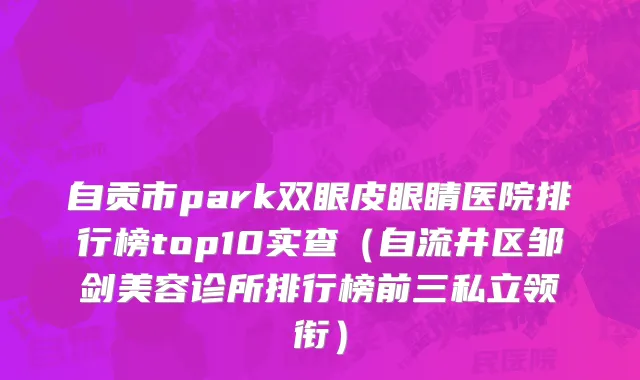 自贡市park双眼皮眼睛医院排行榜top10实查（自流井区邹剑美容诊所排行榜前三私立领衔）