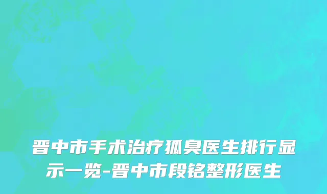 晋中市手术治疗狐臭医生排行显示一览-晋中市段铭整形医生