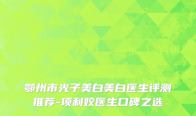 鄂州市光子美白美白医生评测推荐-项利姣医生口碑之选