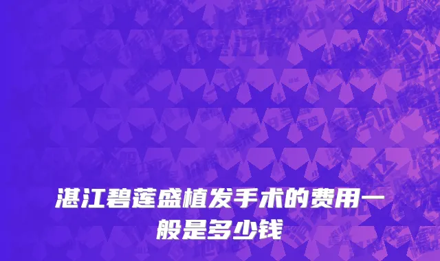 湛江碧莲盛植发手术的费用一般是多少钱