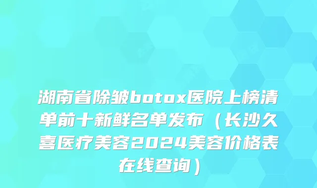 湖南省除皱botox医院上榜清单前十新鲜名单发布（长沙久喜医疗美容2024美容价格表在线查询）