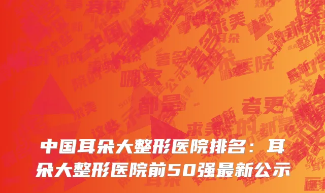 中国耳朵大整形医院排名：耳朵大整形医院前50强最新公示