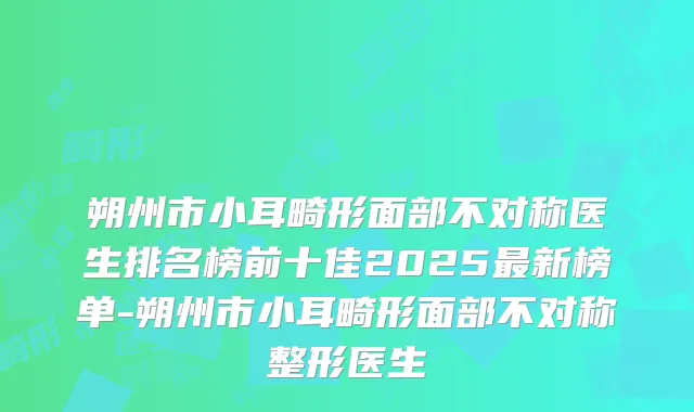 朔州市小耳畸形面部不对称医生排名榜前十佳2025最新榜单-朔州市小耳畸形面部不对称整形医生
