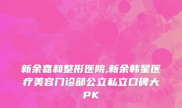 新余嘉和整形医院,新余韩星医疗美容门诊部公立私立口碑大PK