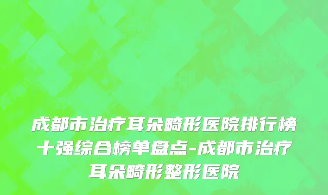 成都市治疗耳朵畸形医院排行榜十强综合榜单盘点-成都市治疗耳朵畸形整形医院