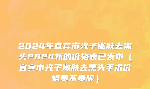 2024年宜宾市光子嫩肤去黑头2024新的价格表已发布（宜宾市光子嫩肤去黑头手术价格贵不贵呢）