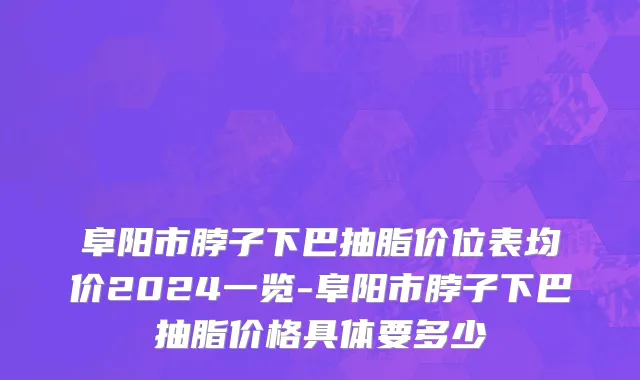 阜阳市脖子下巴抽脂价位表均价2024一览-阜阳市脖子下巴抽脂价格具体要多少