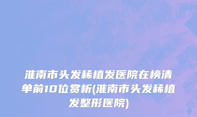 淮南市头发稀植发医院在榜清单前10位赏析(淮南市头发稀植发整形医院)