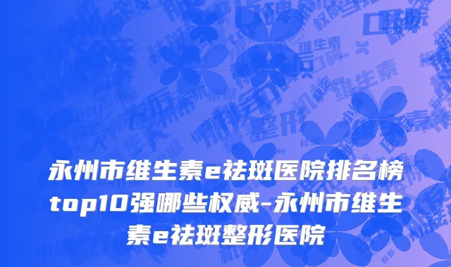 永州市维生素e祛斑医院排名榜top10强哪些权威-永州市维生素e祛斑整形医院