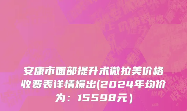 安康市面部提升术微拉美价格收费表详情爆出(2024年均价为：15598元）