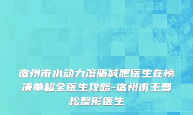 宿州市水动力溶脂减肥医生在榜清单超全医生攻略-宿州市王雪松整形医生