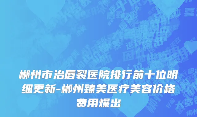 郴州市治唇裂医院排行前十位明细更新-郴州臻美医疗美容价格费用爆出