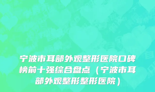 宁波市耳部外观整形医院口碑榜前十强综合盘点（宁波市耳部外观整形整形医院）