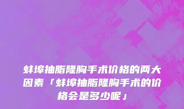 蚌埠抽脂隆胸手术价格的两大因素「蚌埠抽脂隆胸手术的价格会是多少呢」