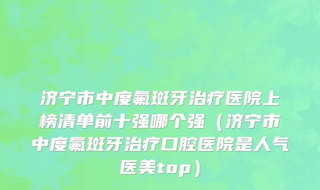 济宁市中度氟斑牙治疗医院上榜清单前十强哪个强（济宁市中度氟斑牙治疗口腔医院是人气医美top）
