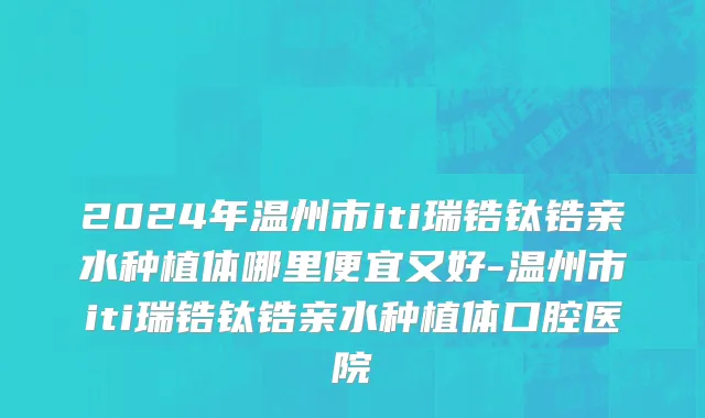 2024年温州市iti瑞锆钛锆亲水种植体哪里便宜又好-温州市iti瑞锆钛锆亲水种植体口腔医院