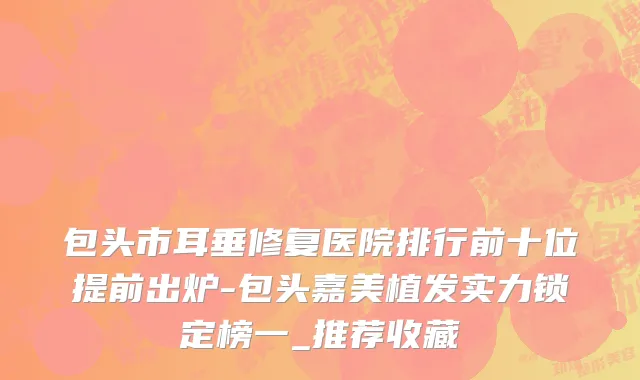 包头市耳垂修复医院排行前十位提前出炉-包头嘉美植发实力锁定榜一_推荐收藏