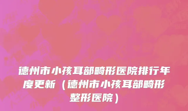 德州市小孩耳部畸形医院排行年度更新（德州市小孩耳部畸形整形医院）