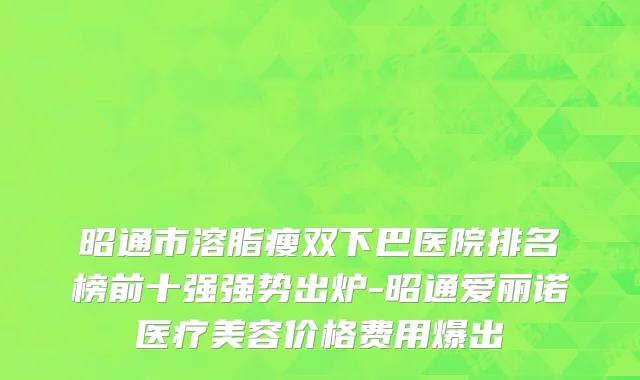 昭通市溶脂瘦双下巴医院排名榜前十强强势出炉-昭通爱丽诺医疗美容价格费用爆出