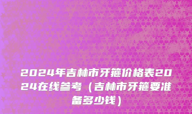 2024年吉林市牙箍价格表2024在线参考（吉林市牙箍要准备多少钱）