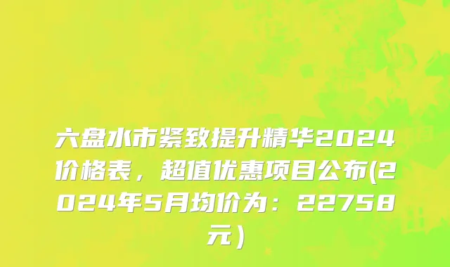 六盘水市紧致提升精华2024价格表，超值优惠项目公布(2024年5月均价为：22758元）