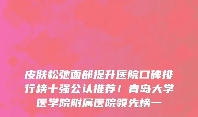 皮肤松弛面部提升医院口碑排行榜十强公认推荐！青岛大学医学院附属医院领先榜一