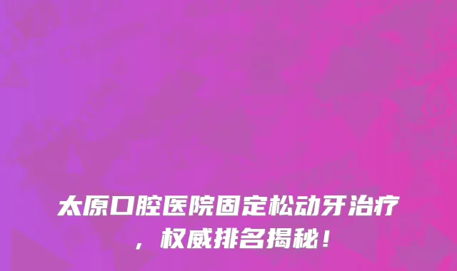 太原口腔医院固定松动牙治疗,权威排名揭秘!