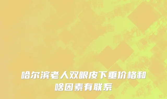 哈尔滨老人双眼皮下垂价格和啥因素有联系