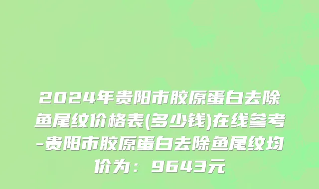 2024年贵阳市胶原蛋白去除鱼尾纹价格表(多少钱)在线参考-贵阳市胶原蛋白去除鱼尾纹均价为：9643元
