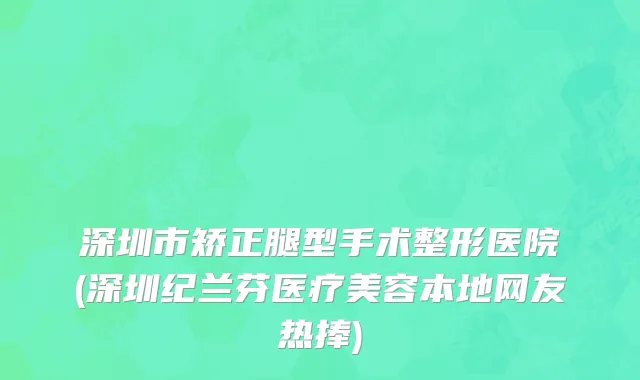 深圳市矫正腿型手术整形医院(深圳纪兰芬医疗美容本地网友热捧)
