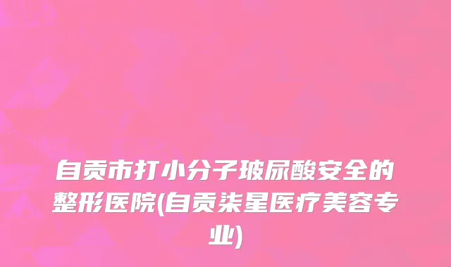 自贡市打小分子玻尿酸安全的整形医院(自贡柒星医疗美容专业)
