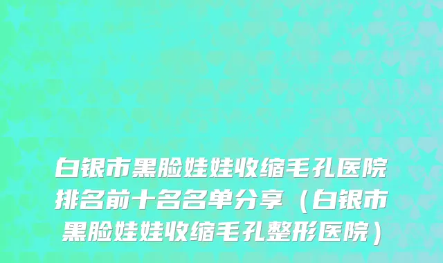 白银市黑脸娃娃收缩毛孔医院排名前十名名单分享（白银市黑脸娃娃收缩毛孔整形医院）