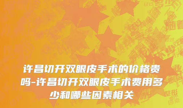 许昌切开双眼皮手术的价格贵吗-许昌切开双眼皮手术费用多少和哪些因素相关