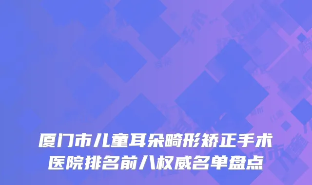 厦门市儿童耳朵畸形矫正手术医院排名前八权威名单盘点