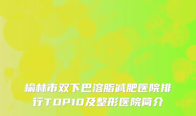榆林市双下巴溶脂减肥医院排行TOP10及整形医院简介