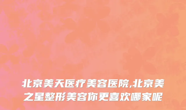 北京美天医疗美容医院,北京美之星整形美容你更喜欢哪家呢