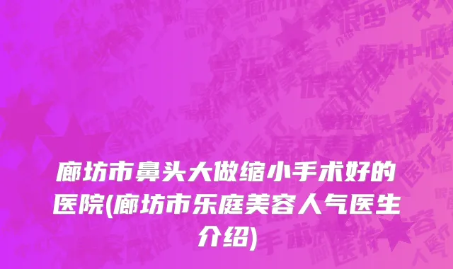 廊坊市鼻头大做缩小手术好的医院(廊坊市乐庭美容人气医生介绍)