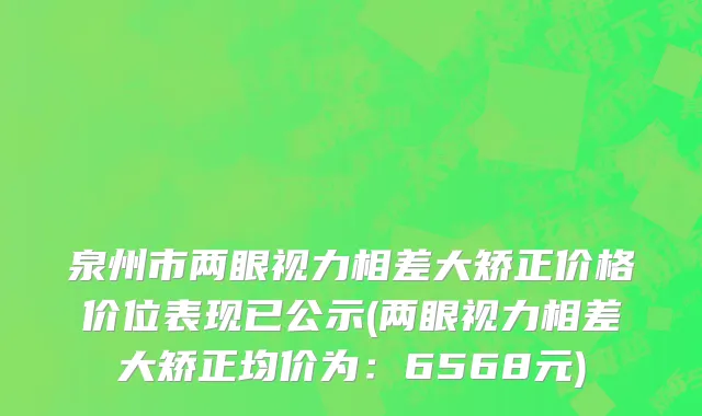 泉州市两眼视力相差大矫正价格价位表现已公示(两眼视力相差大矫正均价为：6568元)