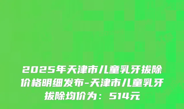 2025年天津市儿童乳牙拔除价格明细发布-天津市儿童乳牙拔除均价为：514元