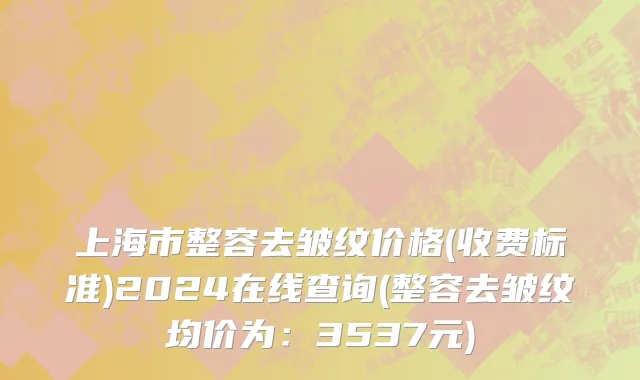 上海市整容去皱纹价格(收费标准)2024在线查询(整容去皱纹均价为：3537元)