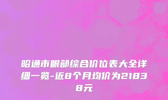 昭通市眼部综合价位表大全详细一览-近8个月均价为21838元