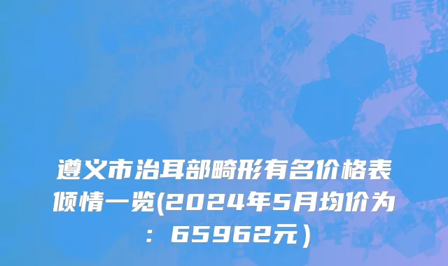遵义市治耳部畸形有名价格表倾情一览(2024年5月均价为：65962元）