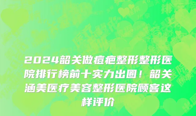 2024韶关做痘疤整形整形医院排行榜前十实力出圈!韶关涵美医疗美容整形医院顾客这样评价