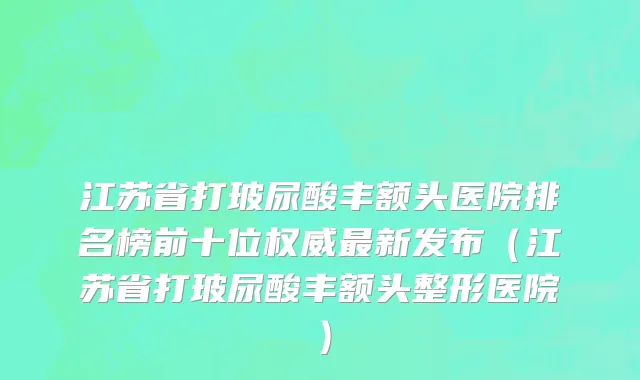 江苏省打玻尿酸丰额头医院排名榜前十位权威最新发布（江苏省打玻尿酸丰额头整形医院）