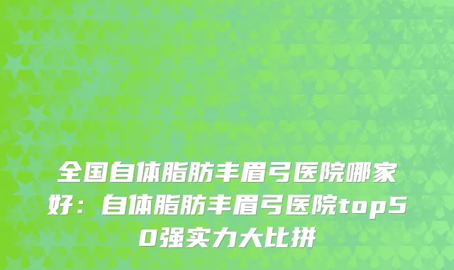 全国自体脂肪丰眉弓医院哪家好：自体脂肪丰眉弓医院top50强实力大比拼