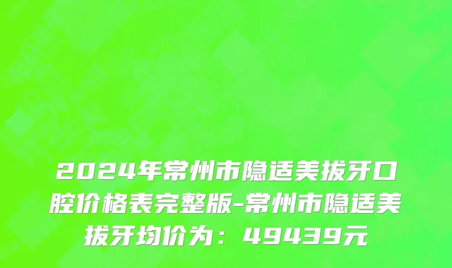 2024年常州市隐适美拔牙口腔价格表完整版-常州市隐适美拔牙均价为：49439元