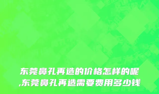 东莞鼻孔再造的价格怎样的呢,东莞鼻孔再造需要费用多少钱